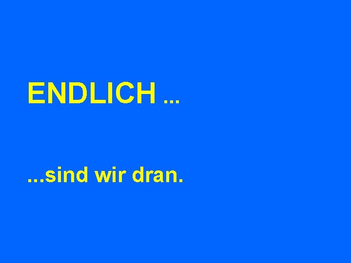 ENDLICH. . . sind wir dran. 