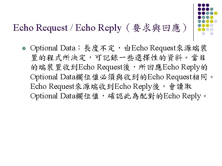Echo Request / Echo Reply（要求與回應） l Optional Data：長度不定，由Echo Request來源端裝 置的程式所決定，可記錄一些選擇性的資料。當目 的端裝置收到Echo Request後，所回應Echo Reply的 Optional