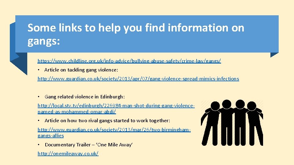 Some links to help you find information on gangs: https: //www. childline. org. uk/info-advice/bullying-abuse-safety/crime-law/gangs/ Some links to help you find information on gangs: https: //www. childline. org. uk/info-advice/bullying-abuse-safety/crime-law/gangs/