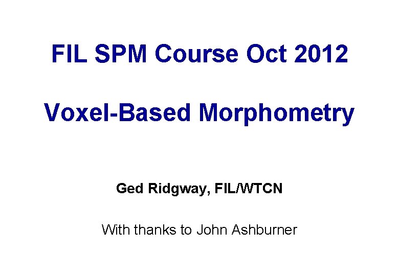 FIL SPM Course Oct 2012 Voxel-Based Morphometry Ged Ridgway, FIL/WTCN With thanks to John