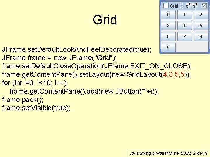 Grid JFrame. set. Default. Look. And. Feel. Decorated(true); JFrame frame = new JFrame("Grid"); frame.