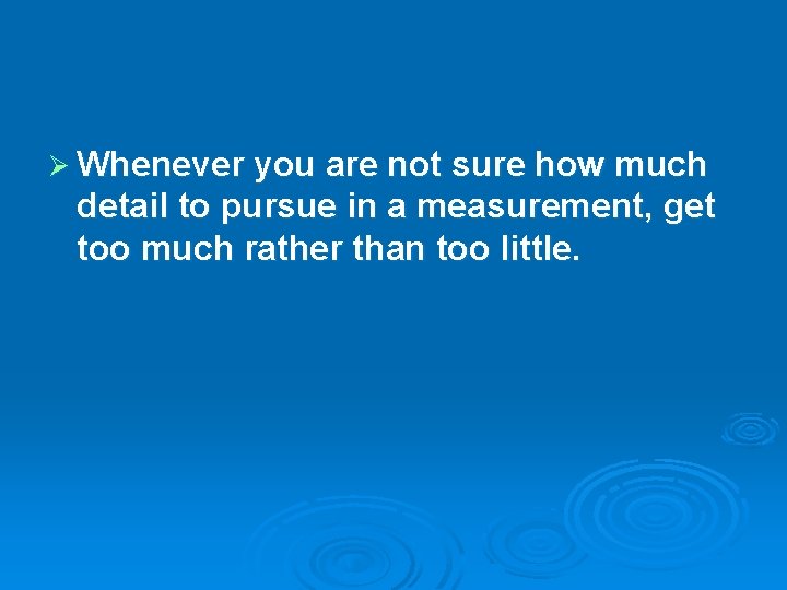 Ø Whenever you are not sure how much detail to pursue in a measurement,