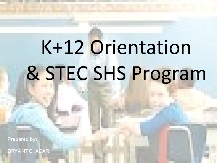 K+12 Orientation & STEC SHS Program Prepared by: BRYANT C. ACAR 