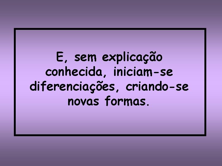 E, sem explicação conhecida, iniciam-se diferenciações, criando-se novas formas. 