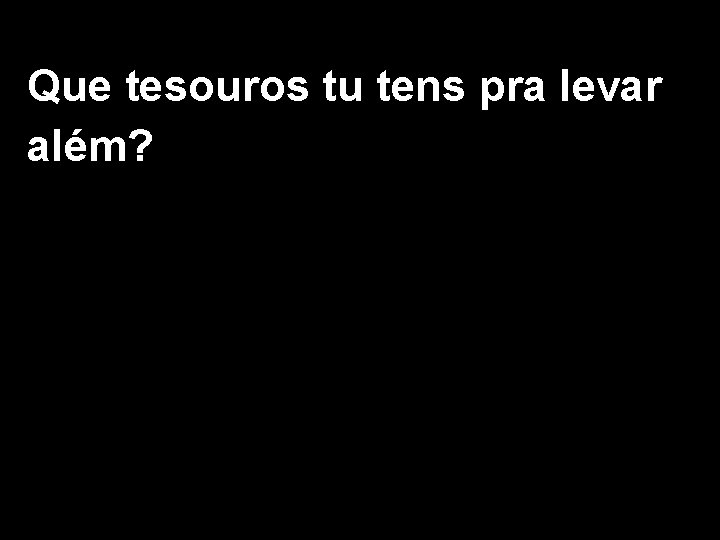 Que tesouros tu tens pra levar além? 