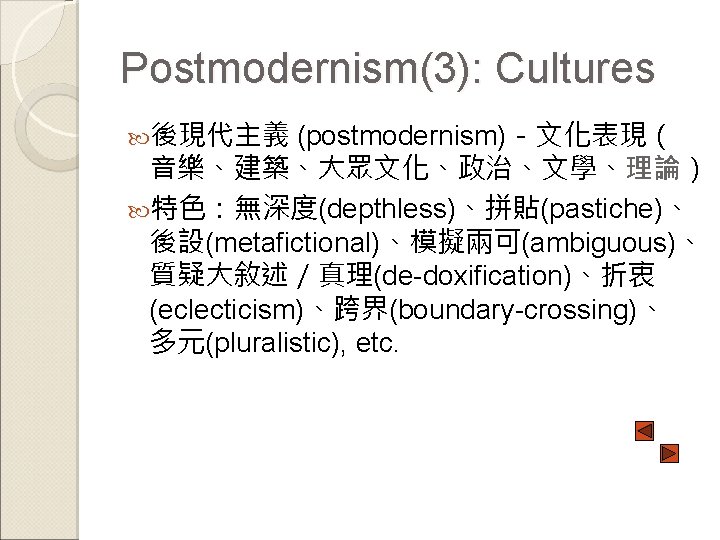 Postmodernism(3): Cultures 後現代主義 (postmodernism)－文化表現（ 音樂、建築、大眾文化、政治、文學、理論） 特色：無深度(depthless)、拼貼(pastiche)、 後設(metafictional)、模擬兩可(ambiguous)、 質疑大敘述／真理(de-doxification)、折衷 (eclecticism)、跨界(boundary-crossing)、 多元(pluralistic), etc. 