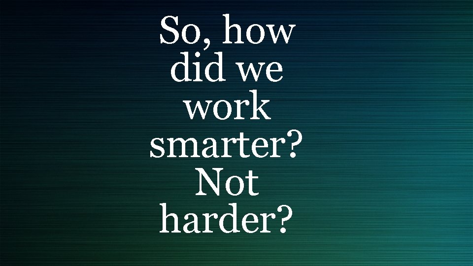 So, how did we work smarter? Not harder? 