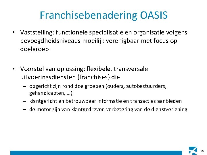 Franchisebenadering OASIS • Vaststelling: functionele specialisatie en organisatie volgens bevoegdheidsniveaus moeilijk verenigbaar met focus Franchisebenadering OASIS • Vaststelling: functionele specialisatie en organisatie volgens bevoegdheidsniveaus moeilijk verenigbaar met focus