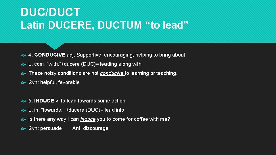 DUC/DUCT Latin DUCERE, DUCTUM “to lead” 4. CONDUCIVE adj. Supportive; encouraging; helping to bring DUC/DUCT Latin DUCERE, DUCTUM “to lead” 4. CONDUCIVE adj. Supportive; encouraging; helping to bring