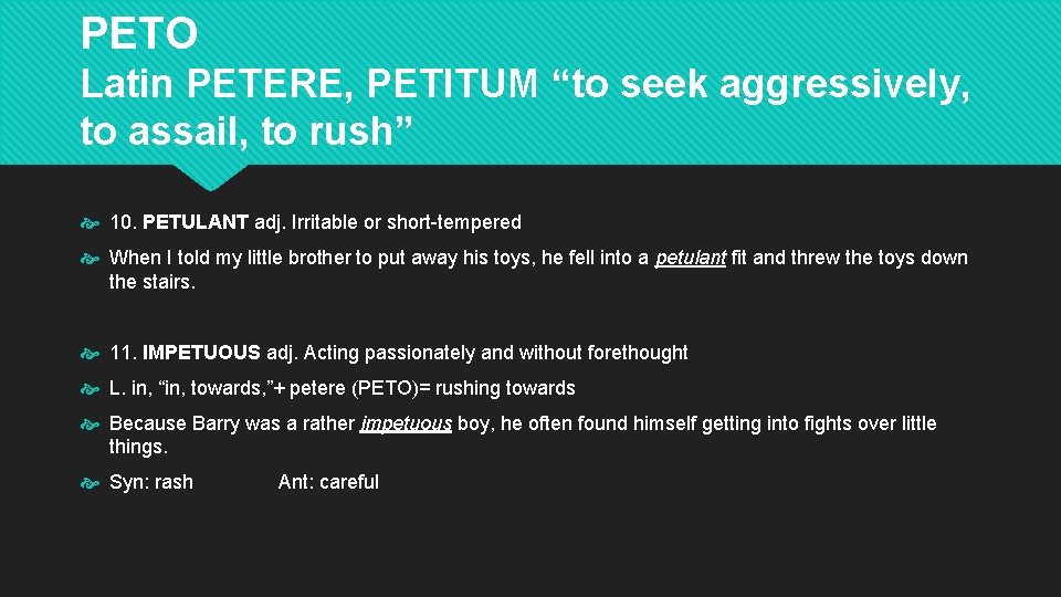 PETO Latin PETERE, PETITUM “to seek aggressively, to assail, to rush” 10. PETULANT adj. PETO Latin PETERE, PETITUM “to seek aggressively, to assail, to rush” 10. PETULANT adj.