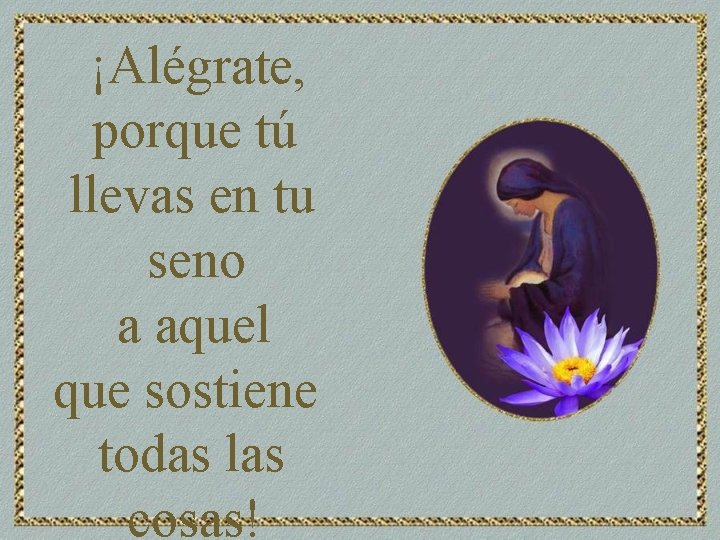 ¡Alégrate, porque tú llevas en tu seno a aquel que sostiene todas las cosas!