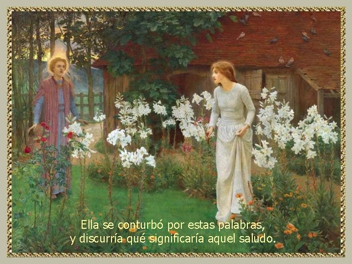 Ella se conturbó por estas palabras, y discurría qué significaría aquel saludo. 