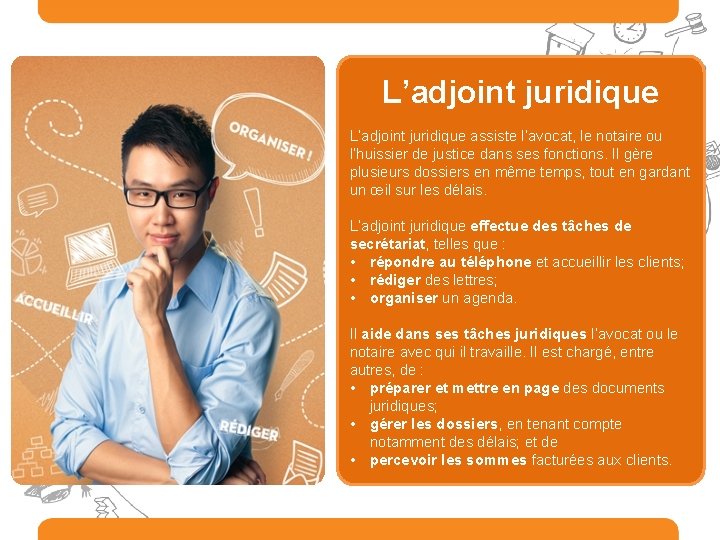 L’adjoint juridique assiste l’avocat, le notaire ou l’huissier de justice dans ses fonctions. Il