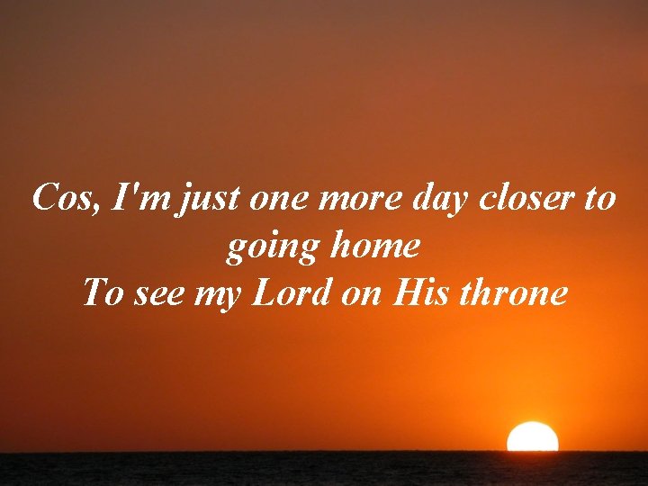 Cos, I'm just one more day closer to going home To see my Lord