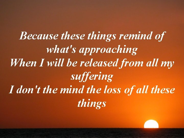 Because these things remind of what's approaching When I will be released from all