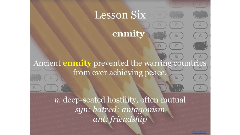 Lesson Six enmity Ancient enmity prevented the warring countries from ever achieving peace. n.