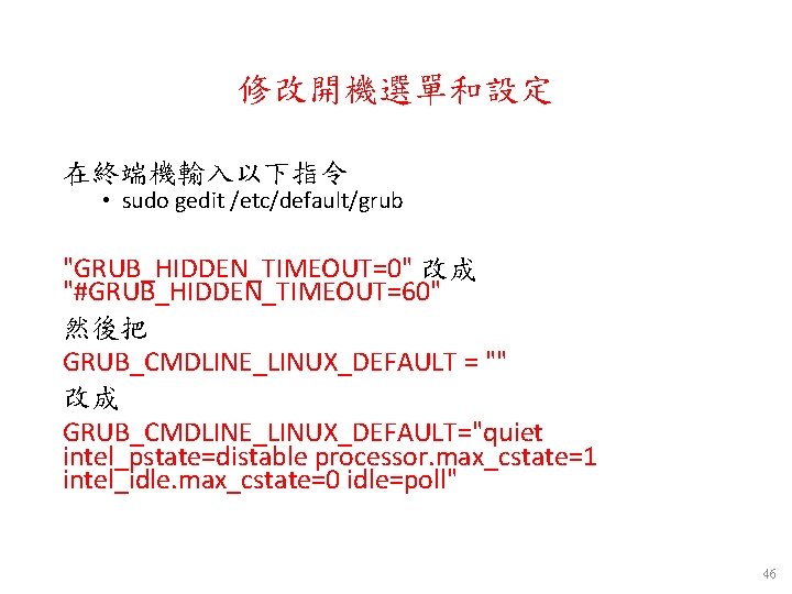修改開機選單和設定 在終端機輸入以下指令 • sudo gedit /etc/default/grub "GRUB_HIDDEN_TIMEOUT=0" 改成 "#GRUB_HIDDEN_TIMEOUT=60" 然後把 GRUB_CMDLINE_LINUX_DEFAULT = "" 改成 修改開機選單和設定 在終端機輸入以下指令 • sudo gedit /etc/default/grub "GRUB_HIDDEN_TIMEOUT=0" 改成 "#GRUB_HIDDEN_TIMEOUT=60" 然後把 GRUB_CMDLINE_LINUX_DEFAULT = "" 改成
