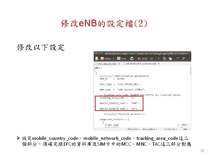修改e. NB的設定檔(2) 修改以下設定 Ø 設定mobile_country_code、mobile_network_code、tracking_area_code這三 個部分,須確定跟EPC的資料庫及SIM卡中的MCC、MNC、TAC這三部分對應 52 修改e. NB的設定檔(2) 修改以下設定 Ø 設定mobile_country_code、mobile_network_code、tracking_area_code這三 個部分,須確定跟EPC的資料庫及SIM卡中的MCC、MNC、TAC這三部分對應 52