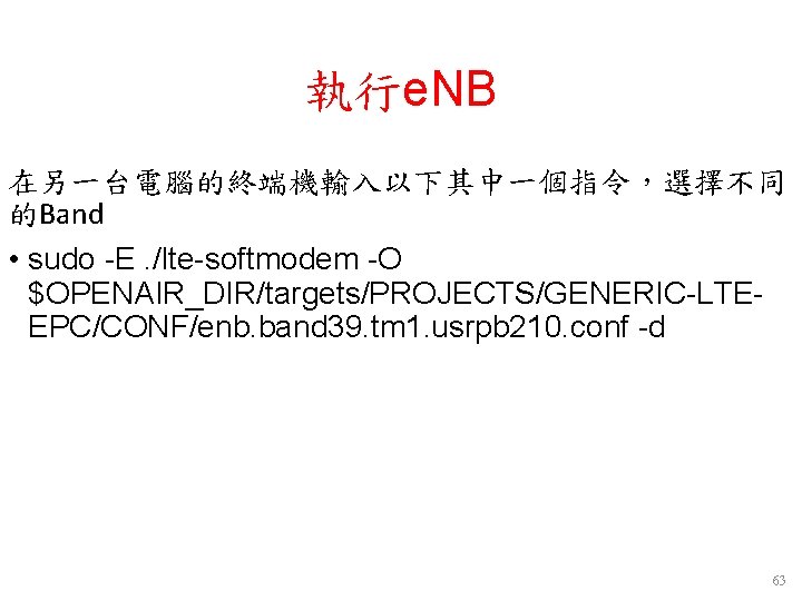 執行e. NB 在另一台電腦的終端機輸入以下其中一個指令,選擇不同 的Band • sudo -E. /lte-softmodem -O $OPENAIR_DIR/targets/PROJECTS/GENERIC-LTEEPC/CONF/enb. band 39. tm 1. 執行e. NB 在另一台電腦的終端機輸入以下其中一個指令,選擇不同 的Band • sudo -E. /lte-softmodem -O $OPENAIR_DIR/targets/PROJECTS/GENERIC-LTEEPC/CONF/enb. band 39. tm 1.