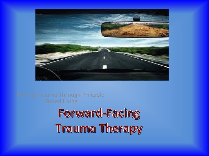 Healing Trauma Through Principle. Based Living Forward Facing Trauma Therapy 