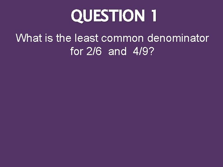 QUESTION 1 What is the least common denominator for 2/6 and 4/9? 