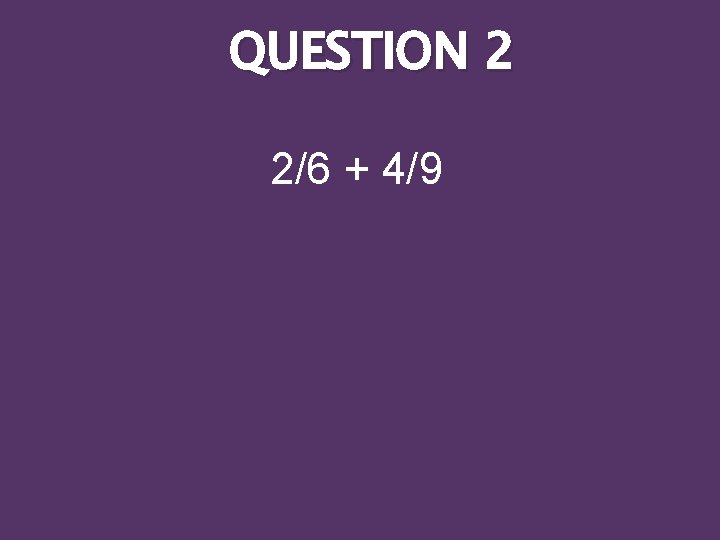 QUESTION 2 2/6 + 4/9 
