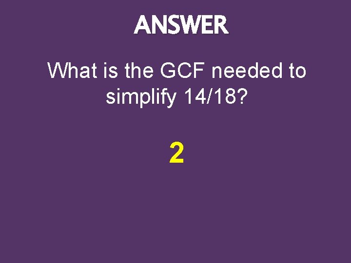 ANSWER What is the GCF needed to simplify 14/18? 2 