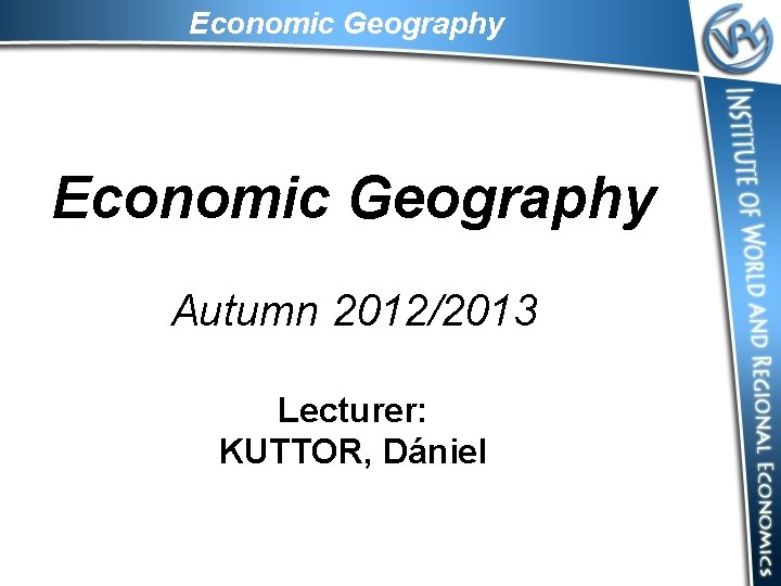 Economic Geography Autumn 2012/2013 Lecturer: KUTTOR, Dániel 