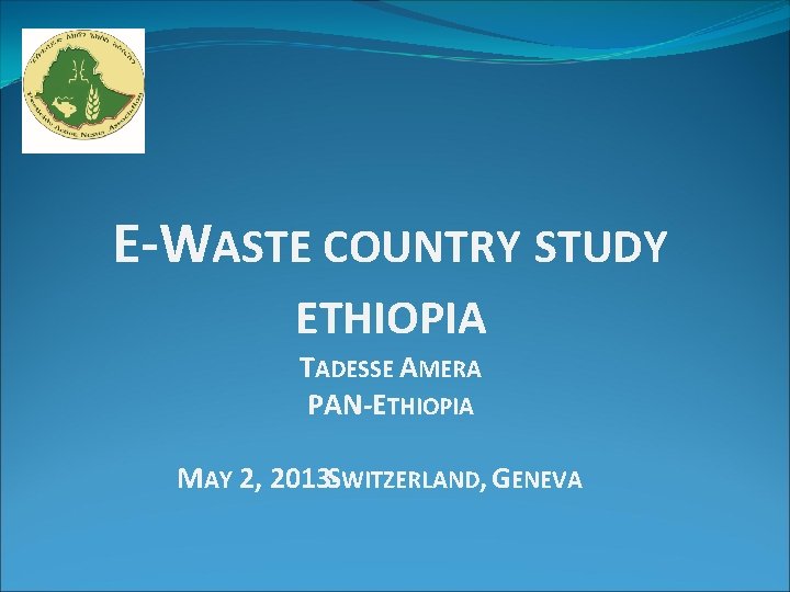 E-WASTE COUNTRY STUDY ETHIOPIA TADESSE AMERA PAN-ETHIOPIA MAY 2, 2013 -SWITZERLAND, GENEVA 