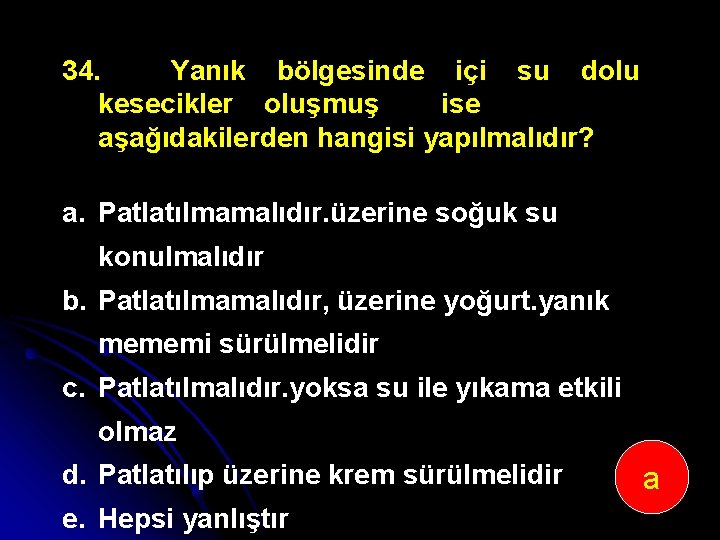 34. Yanık bölgesinde içi su dolu kesecikler oluşmuş ise aşağıdakilerden hangisi yapılmalıdır? a. Patlatılmamalıdır.