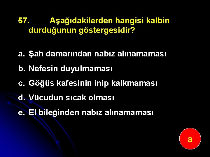 57. Aşağıdakilerden hangisi kalbin durduğunun göstergesidir? a. Şah damarından nabız alınamaması b. Nefesin duyulmaması