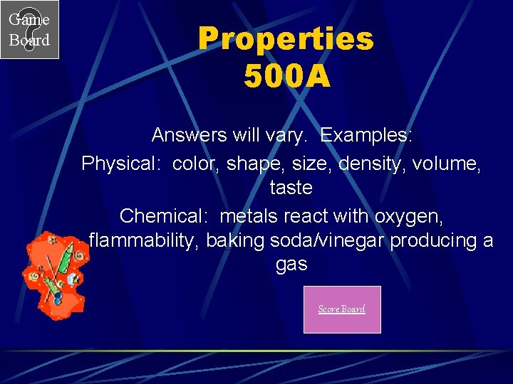 Game Board Properties 500 A Answers will vary. Examples: Physical: color, shape, size, density,