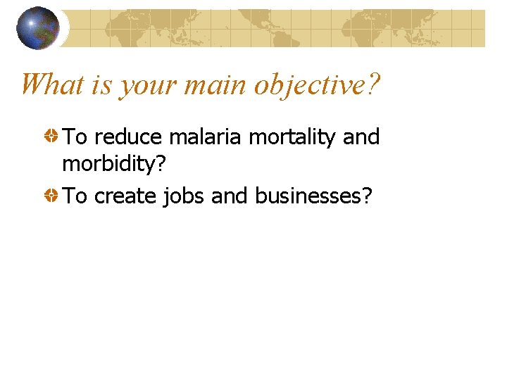 What is your main objective? To reduce malaria mortality and morbidity? To create jobs