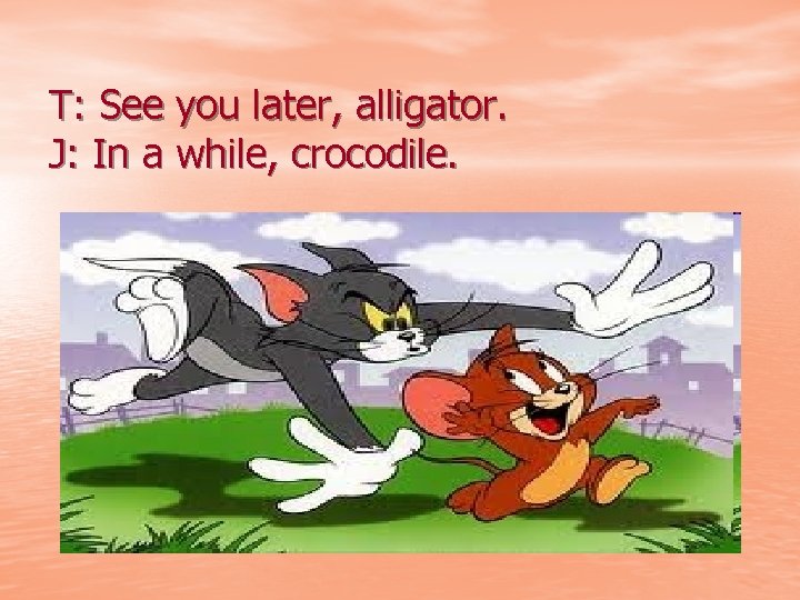 T: See you later, alligator. J: In a while, crocodile. 