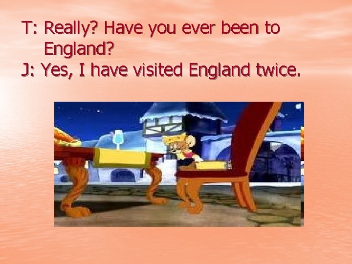 T: Really? Have you ever been to England? J: Yes, I have visited England