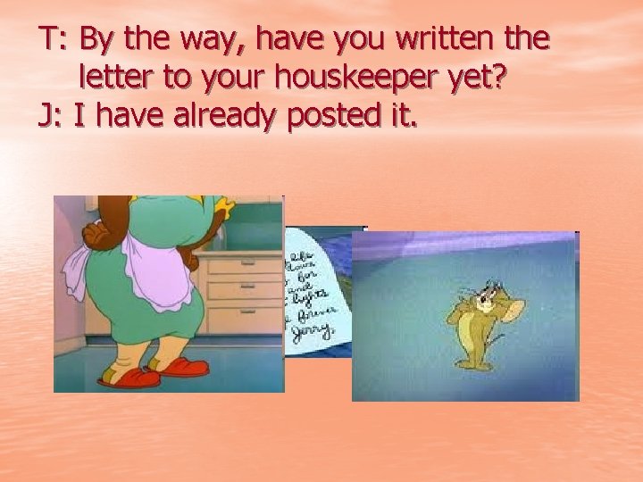 T: By the way, have you written the letter to your houskeeper yet? J: