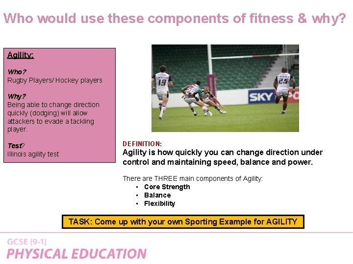 Who would use these components of fitness & why? Agility: Who? Rugby Players/ Hockey