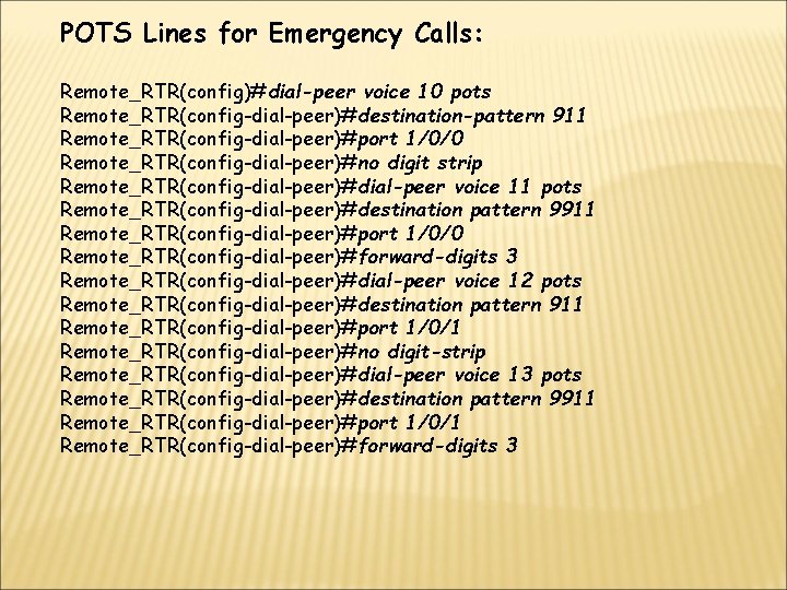 POTS Lines for Emergency Calls: Remote_RTR(config)#dial-peer voice 10 pots Remote_RTR(config-dial-peer)#destination-pattern 911 Remote_RTR(config-dial-peer)#port 1/0/0 Remote_RTR(config-dial-peer)#no