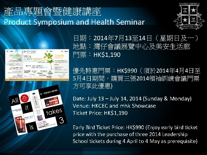 產品專題會暨健康講座 Product Symposium and Health Seminar 日期： 2014年 7月13至 14日（星期日及一） 地點：灣仔會議展覽中心及美安生活廊 門票：HK$1, 190 優先特惠門票：HK$990（須於