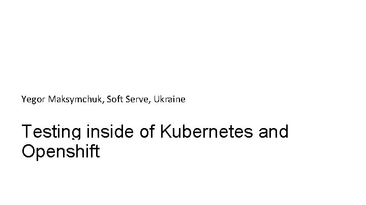 Yegor Maksymchuk, Soft Serve, Ukraine Testing inside of Kubernetes and Openshift Yegor Maksymchuk, Soft Serve, Ukraine Testing inside of Kubernetes and Openshift