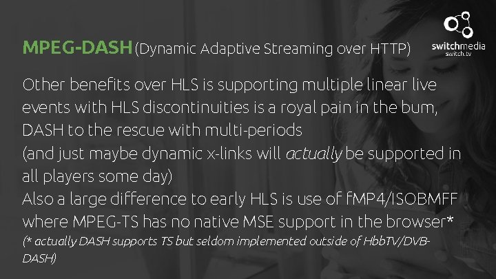 MPEG-DASH (Dynamic Adaptive Streaming over HTTP) Other benefits over HLS is supporting multiple linear