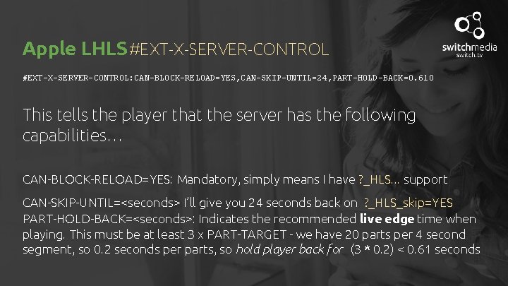 Apple LHLS #EXT-X-SERVER-CONTROL: CAN-BLOCK-RELOAD=YES, CAN-SKIP-UNTIL=24, PART-HOLD-BACK=0. 610 This tells the player that the server
