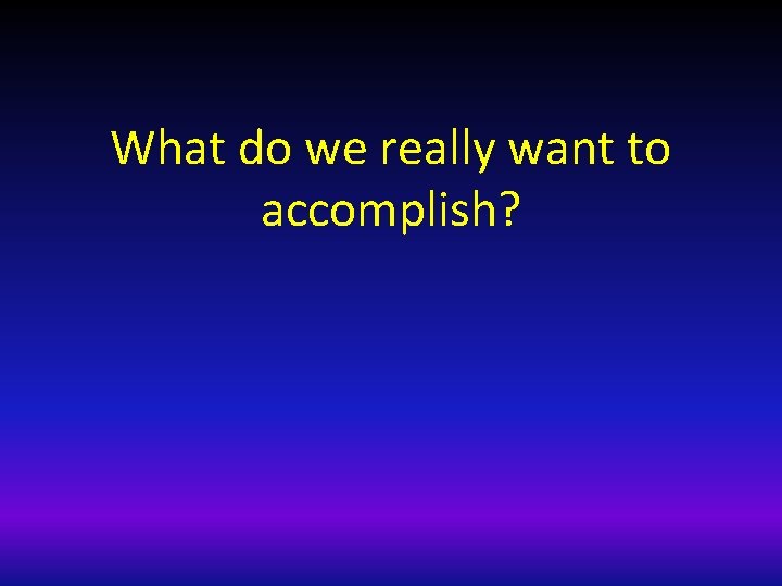 What do we really want to accomplish? 