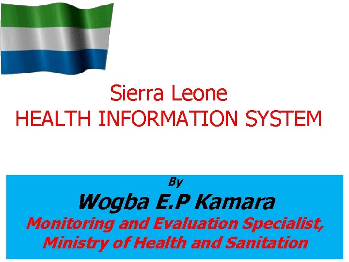 Sierra Leone HEALTH INFORMATION SYSTEM By Wogba E. P Kamara Monitoring and Evaluation Specialist,