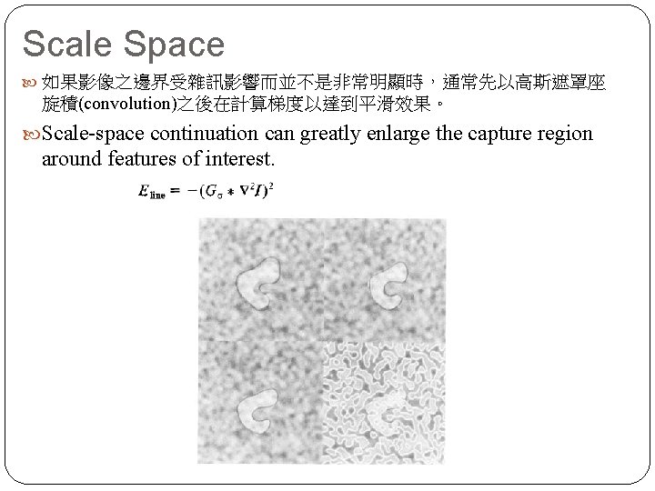 Scale Space 如果影像之邊界受雜訊影響而並不是非常明顯時，通常先以高斯遮罩座 旋積(convolution)之後在計算梯度以達到平滑效果。 Scale-space continuation can greatly enlarge the capture region around features
