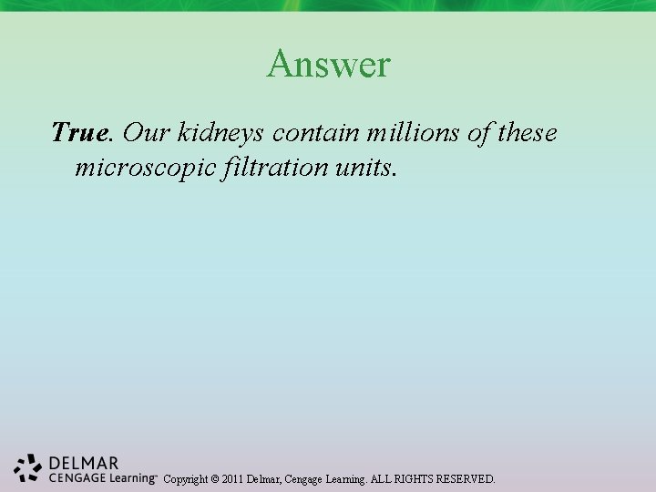 Answer True. Our kidneys contain millions of these microscopic filtration units. Copyright © 2011