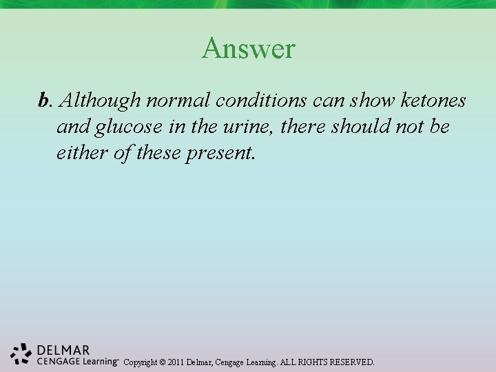 Answer b. Although normal conditions can show ketones and glucose in the urine, there