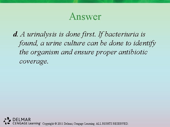 Answer d. A urinalysis is done first. If bacteriuria is found, a urine culture