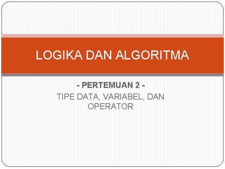 LOGIKA DAN ALGORITMA - PERTEMUAN 2 TIPE DATA, VARIABEL, DAN OPERATOR 