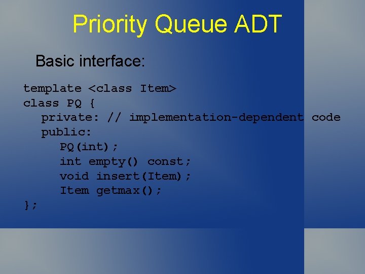 Priority Queue ADT Basic interface: template <class Item> class PQ { private: // implementation-dependent